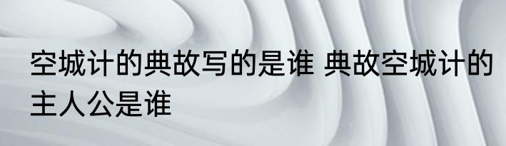 空城计的典故写的是谁 典故空城计的主人公是谁