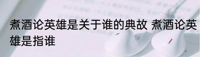 煮酒论英雄是关于谁的典故 煮酒论英雄是指谁