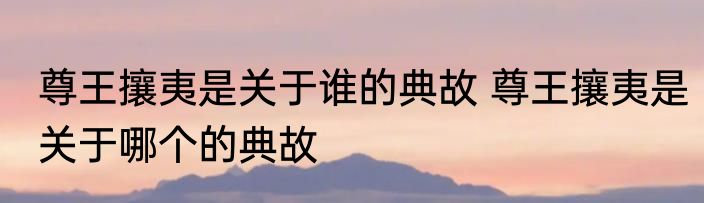 尊王攘夷是关于谁的典故 尊王攘夷是关于哪个的典故