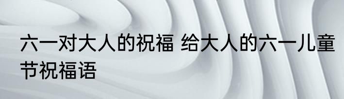 六一对大人的祝福 给大人的六一儿童节祝福语