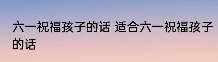 六一祝福孩子的话 适合六一祝福孩子的话