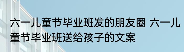 六一儿童节毕业班发的朋友圈 六一儿童节毕业班送给孩子的文案