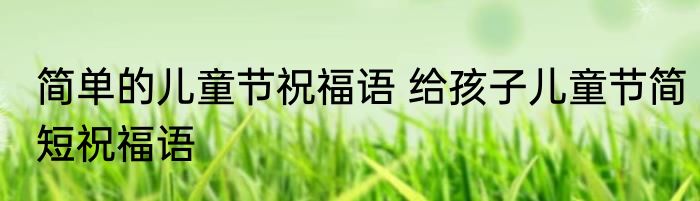 简单的儿童节祝福语 给孩子儿童节简短祝福语
