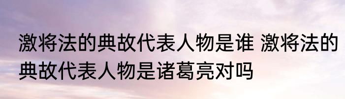 激将法的典故代表人物是谁 激将法的典故代表人物是诸葛亮对吗