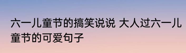 六一儿童节的搞笑说说 大人过六一儿童节的可爱句子