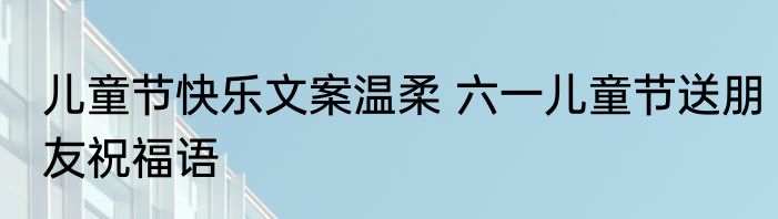 儿童节快乐文案温柔 六一儿童节送朋友祝福语