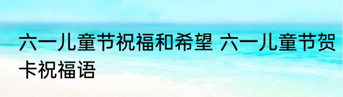 六一儿童节祝福和希望 六一儿童节贺卡祝福语