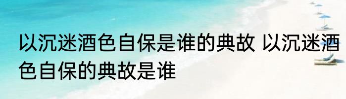 以沉迷酒色自保是谁的典故 以沉迷酒色自保的典故是谁