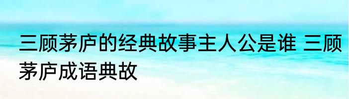 三顾茅庐的经典故事主人公是谁 三顾茅庐成语典故