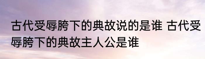 古代受辱胯下的典故说的是谁 古代受辱胯下的典故主人公是谁