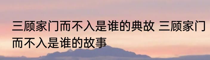 三顾家门而不入是谁的典故 三顾家门而不入是谁的故事