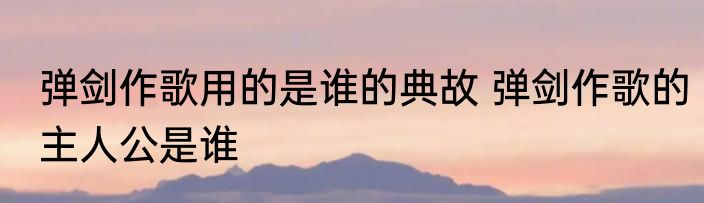 弹剑作歌用的是谁的典故 弹剑作歌的主人公是谁