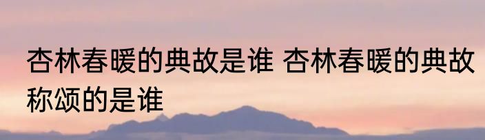 杏林春暖的典故是谁 杏林春暖的典故称颂的是谁