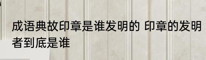 成语典故印章是谁发明的 印章的发明者到底是谁