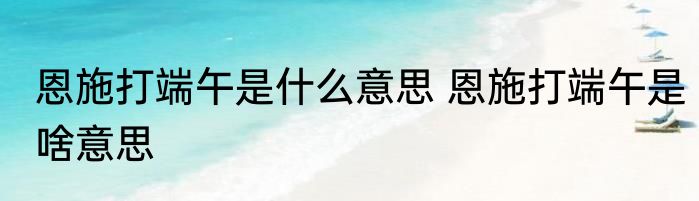 恩施打端午是什么意思 恩施打端午是啥意思