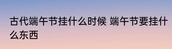 古代端午节挂什么时候 端午节要挂什么东西