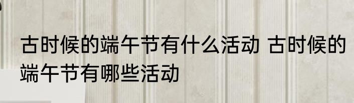 古时候的端午节有什么活动 古时候的端午节有哪些活动