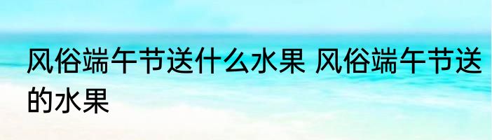 风俗端午节送什么水果 风俗端午节送的水果