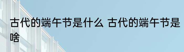 古代的端午节是什么 古代的端午节是啥