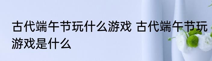 古代端午节玩什么游戏 古代端午节玩游戏是什么