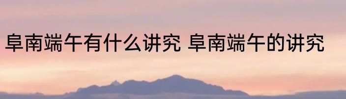 阜南端午有什么讲究 阜南端午的讲究