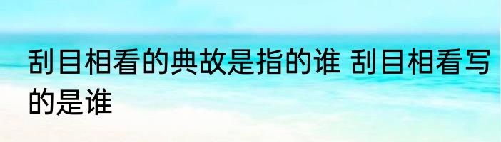 刮目相看的典故是指的谁 刮目相看写的是谁