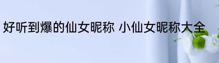 好听到爆的仙女昵称 小仙女昵称大全