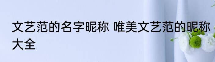文艺范的名字昵称 唯美文艺范的昵称大全
