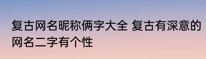复古网名昵称俩字大全 复古有深意的网名二字有个性