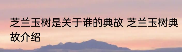 芝兰玉树是关于谁的典故 芝兰玉树典故介绍