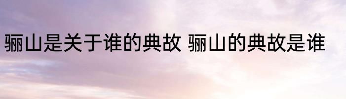 骊山是关于谁的典故 骊山的典故是谁