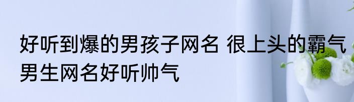 好听到爆的男孩子网名 很上头的霸气男生网名好听帅气