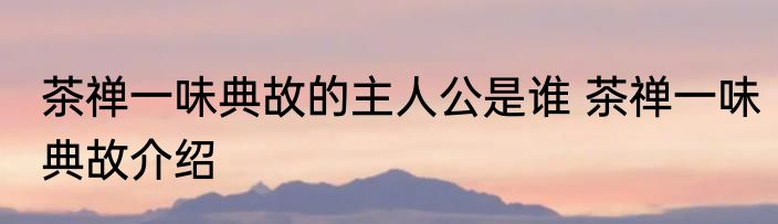 茶禅一味典故的主人公是谁 茶禅一味典故介绍