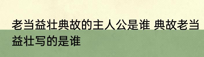 老当益壮典故的主人公是谁 典故老当益壮写的是谁