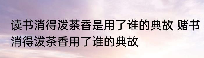 读书消得泼茶香是用了谁的典故 赌书消得泼茶香用了谁的典故
