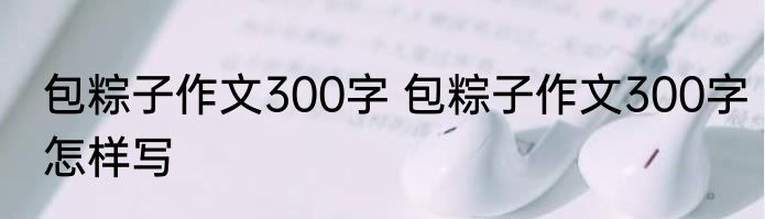 包粽子作文300字 包粽子作文300字怎样写