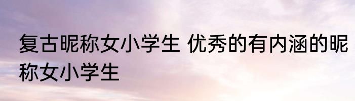 复古昵称女小学生 优秀的有内涵的昵称女小学生