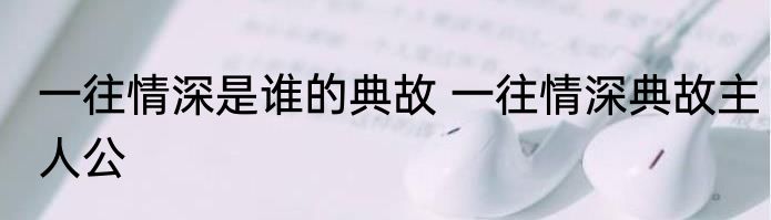 一往情深是谁的典故 一往情深典故主人公