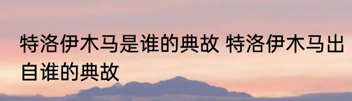 特洛伊木马是谁的典故 特洛伊木马出自谁的典故