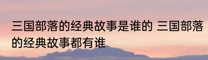 三国部落的经典故事是谁的 三国部落的经典故事都有谁