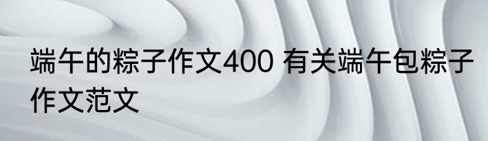 端午的粽子作文400 有关端午包粽子作文范文