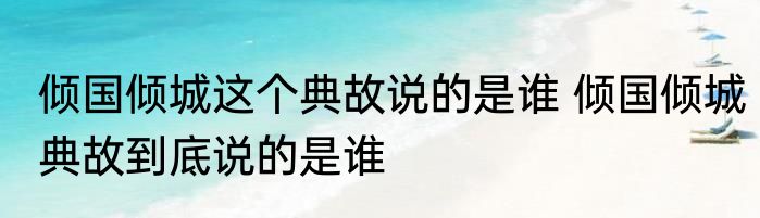 倾国倾城这个典故说的是谁 倾国倾城典故到底说的是谁