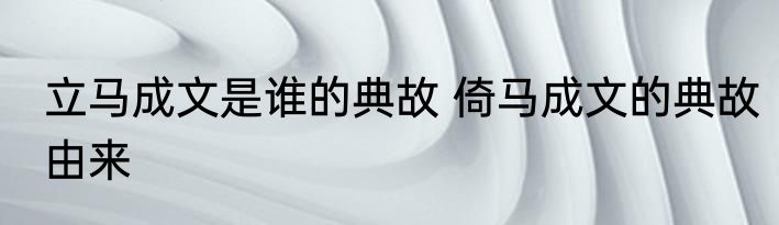 立马成文是谁的典故 倚马成文的典故由来