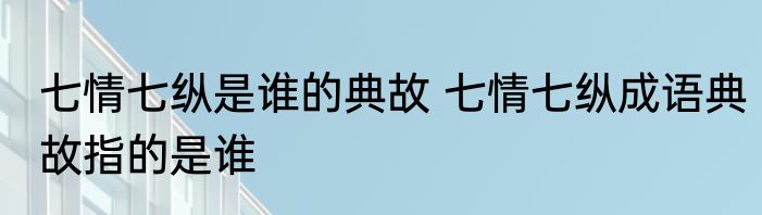 七情七纵是谁的典故 七情七纵成语典故指的是谁