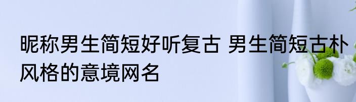昵称男生简短好听复古 男生简短古朴风格的意境网名