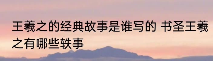 王羲之的经典故事是谁写的 书圣王羲之有哪些轶事