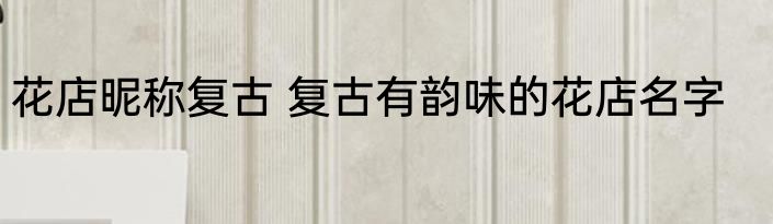 花店昵称复古 复古有韵味的花店名字