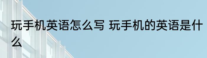 玩手机英语怎么写 玩手机的英语是什么