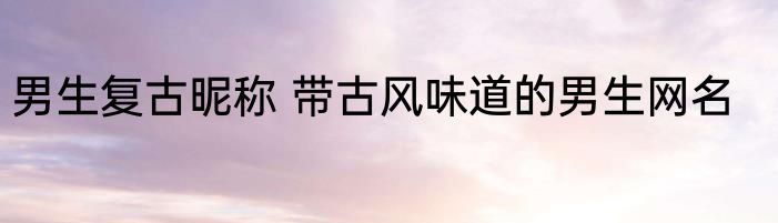 男生复古昵称 带古风味道的男生网名