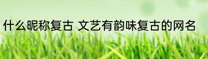 什么昵称复古 文艺有韵味复古的网名